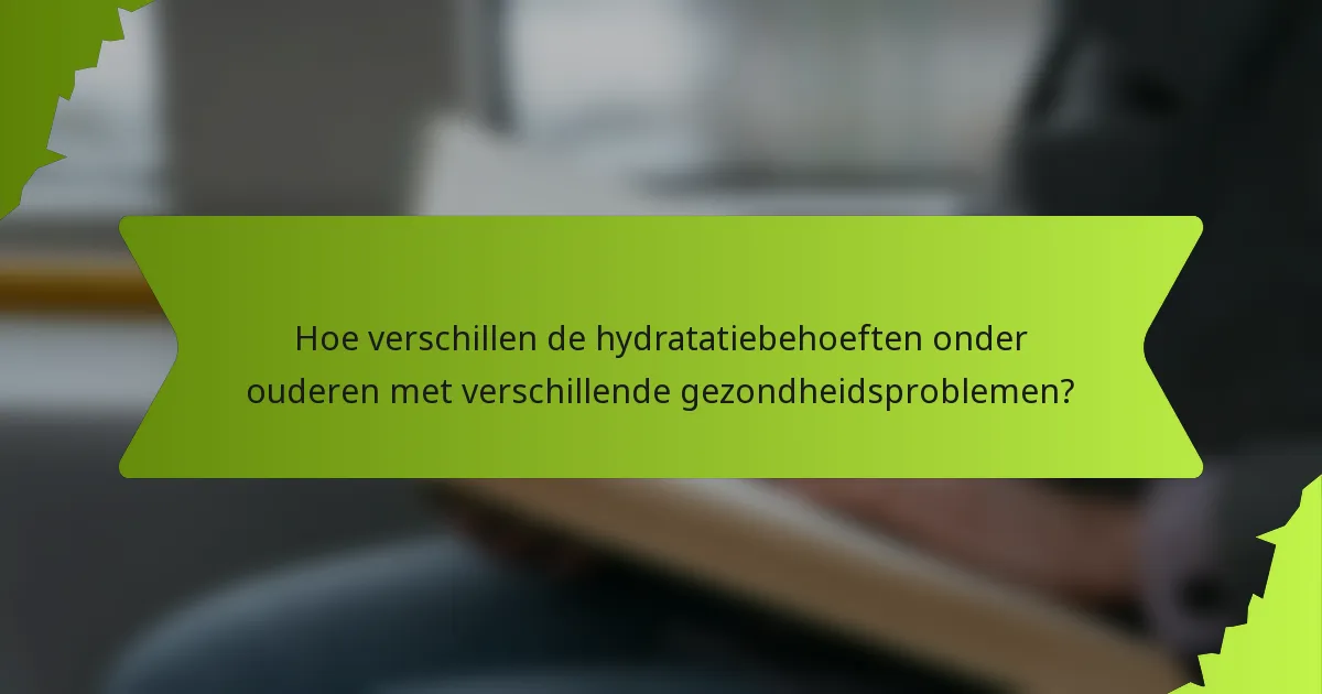 Hoe verschillen de hydratatiebehoeften onder ouderen met verschillende gezondheidsproblemen?