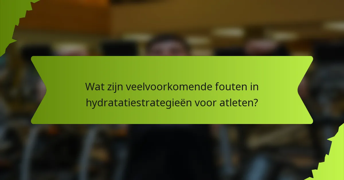 Wat zijn veelvoorkomende fouten in hydratatiestrategieën voor atleten?